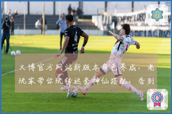 火博官方网站新版本角色养成，老玩家带你玩转这套神仙搭配，告别卡关！