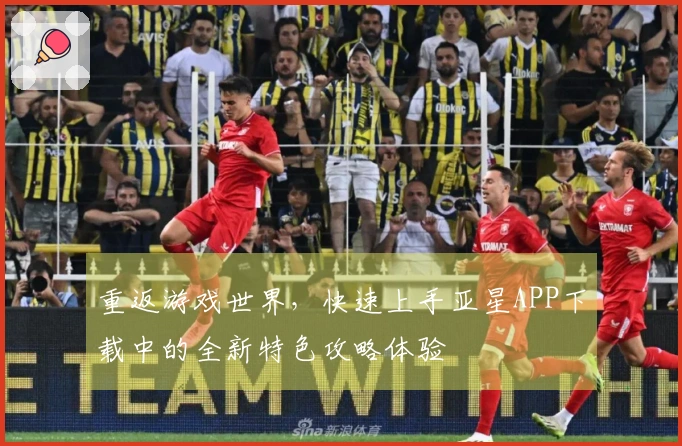 重返游戏世界，快速上手亚星APP下载中的全新特色攻略体验